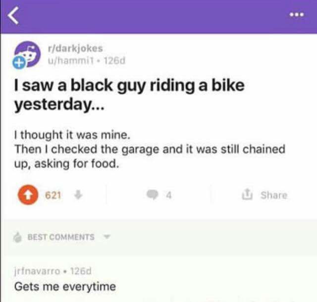 saw a black guy riding a bike yesterday meaning - rdarkjokes uhammil. 126d I saw a black guy riding a bike yesterday... I thought it was mine. Then I checked the garage and it was still chained up, asking for food. 621 Best jrfnavarro. 1260 Gets me everyt