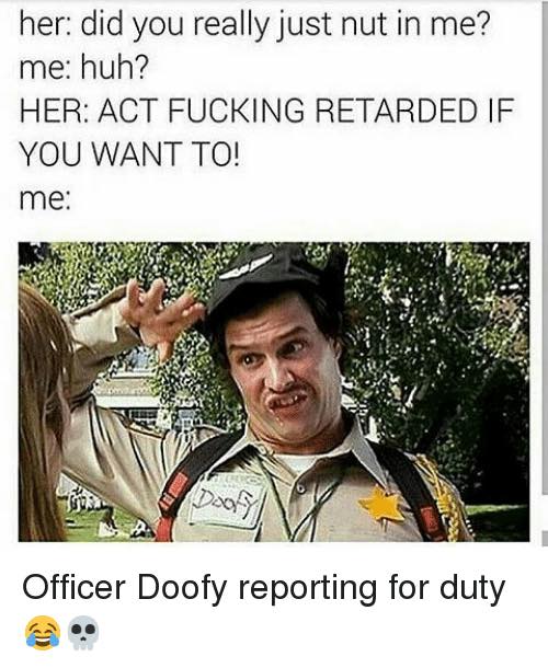 you should slow down you re pretty fucked up meme - her did you really just nut in me? me huh? Her Act Fucking Retarded If You Want To! me Officer Doofy reporting for duty