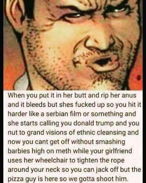 you put it in her butt - When you put it in her butt and rip her anus and it bleeds but shes fucked up so you hit it harder a serbian film or something and she starts calling you donald trump and you nut to grand visions of ethnic cleansing and now you ca