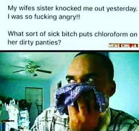 smell her pants - My wifes sister knocked me out yesterday. I was so fucking angry!! What sort of sick bitch puts chloroform on her dirty panties?