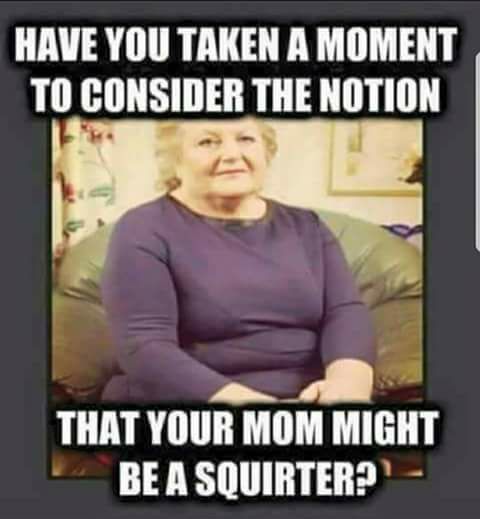 safe agent - Have You Taken A Moment To Consider The Notion That Your Mom Might Be A Squirter