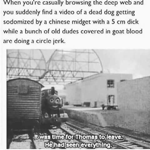 track - When you're casually browsing the deep web and you suddenly find a video of a dead dog getting sodomized by a chinese midget with a 5 cm dick while a bunch of old dudes covered in goat blood are doing a circle jerk. It was time for Thomas to leave