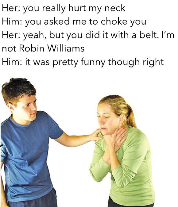 choking people - Her you really hurt my neck Him you asked me to choke you Her yeah, but you did it with a belt. I'm not Robin Williams Him it was pretty funny though right