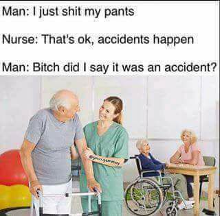 bitch did i say it was an accident - Man I just shit my pants Nurse That's ok, accidents happen Man Bitch did I say it was an accident?