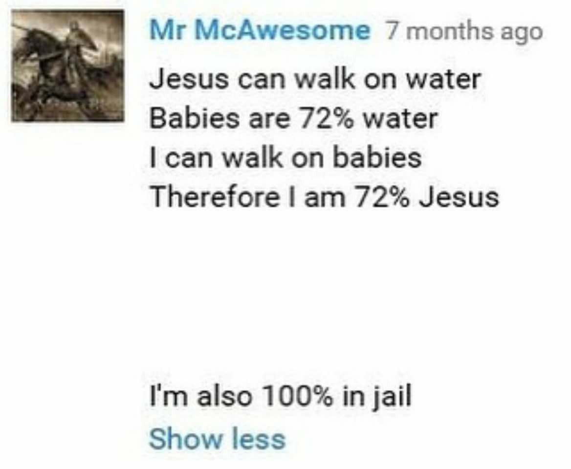 document - Mr McAwesome 7 months ago Jesus can walk on water Babies are 72% water I can walk on babies Therefore I am 72% Jesus I'm also 100% in jail Show less