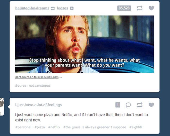 tumblr - video - hauntedbydreams looses 85,528 Stop thinking about what I want, what he wants, what your parents want. What do you want? dont.count on forevertumblr.com Source noicanstopus ijusthavealotoffeelings I just want some pizza and Netflix, and if