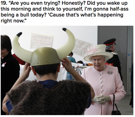 queen of england meme - 19. "Are you even trying? Honestly? Did you wake up this morning and think to yourself, I'm gonna halfass being a bull today? 'Cause that's what's happening right now."