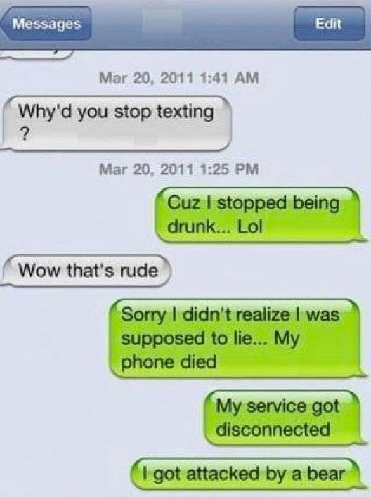 drunk texting bad idea - Messages Edit Why'd you stop texting Cuz I stopped being drunk... Lol Wow that's rude Sorry I didn't realize I was supposed to lie... My phone died My service got disconnected I got attacked by a bear