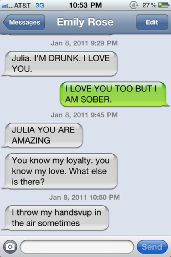 drunk texts - al... At&T 3G 27% Messages Emily Rose Edit Julia. I'M Drunk. I Love You. I Love You Too Buti Am Sober Julia You Are Amazing You know my loyalty. you know my love. What else is there? I throw my handsvup in the air sometimes Send