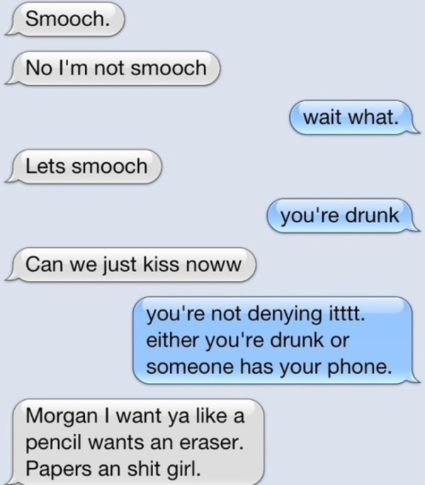 drunk texts - Smooch. No I'm not smooch wait what. Lets smooch you're drunk Can we just kiss noww you're not denying itttt either you're drunk or someone has your phone. Morgan I want ya a pencil wants an eraser. Papers an shit girl.