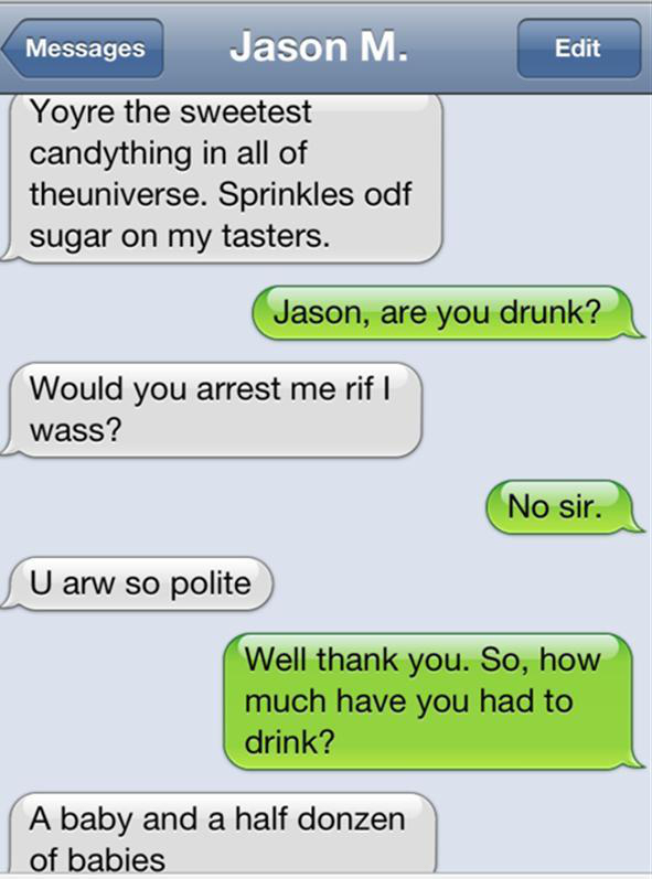iphone - Messages Jason M. Edit Yoyre the sweetest candything in all of theuniverse. Sprinkles odf sugar on my tasters. Jason, are you drunk? Would you arrest me rif I wass? No sir. U arw so polite Well thank you. So, how much have you had to drink? A bab