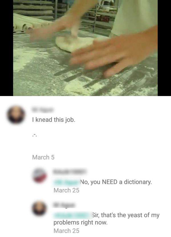 stupid hand puns - I knead this job. March 5 No, you Need a dictionary. March 25 Sir, that's the yeast of my problems right now. March 25
