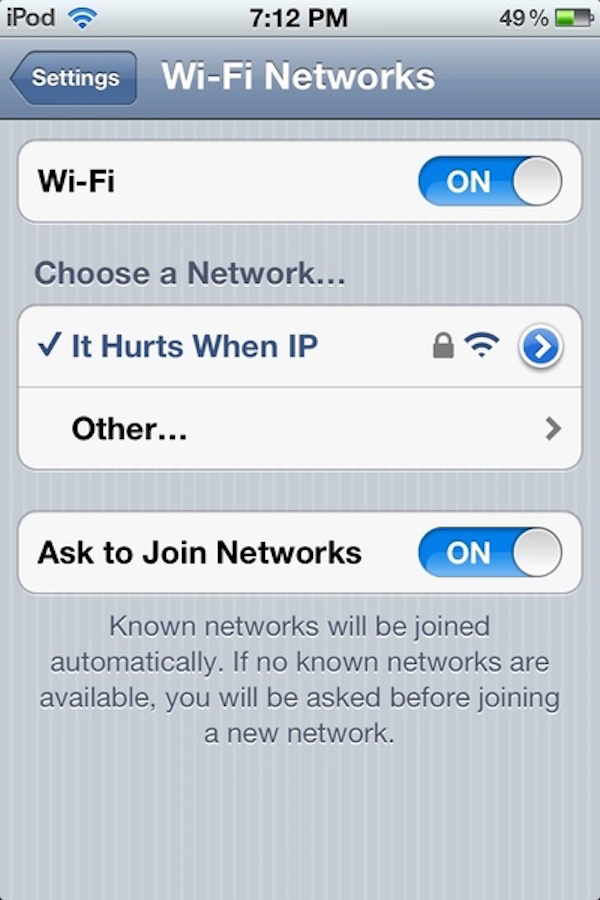 funny wifi names - iPod 49% Settings WiFi Networks WiFi Con On O Choose a Network... It Hurts When Ip > Other... Ask to Join Networks On Known networks will be joined automatically. If no known networks are available, you will be asked before joining a ne