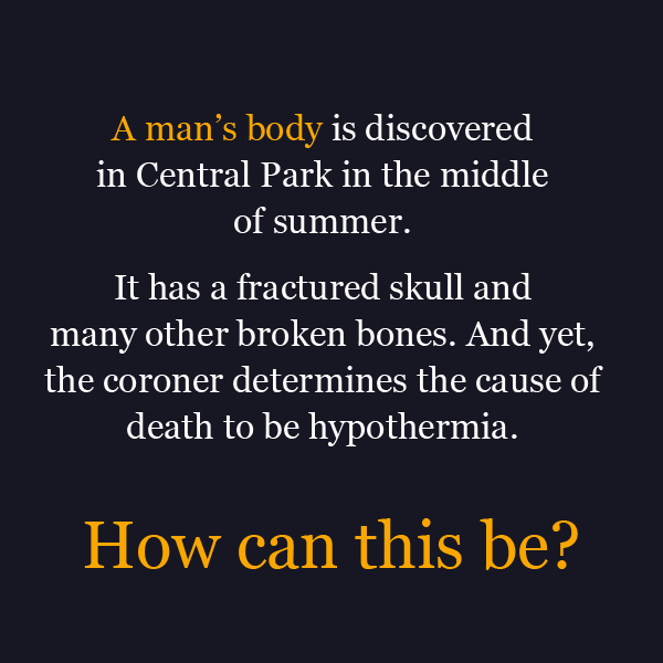 man riddles - A man's body is discovered in Central Park in the middle of summer. It has a fractured skull and many other broken bones. And yet, the coroner determines the cause of death to be hypothermia. How can this be?