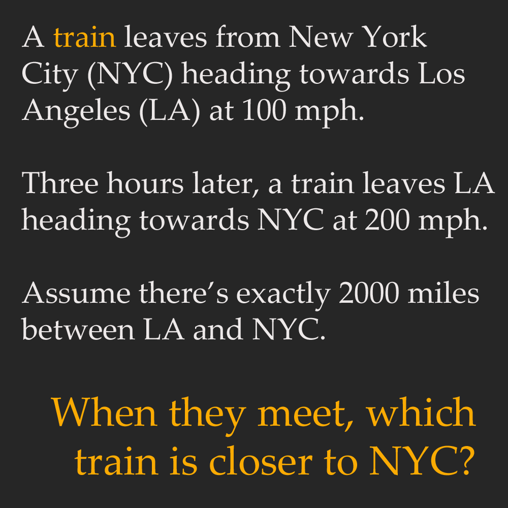 train riddle - A train leaves from New York City Nyc heading towards Los Angeles La at 100 mph. Three hours later, a train leaves La heading towards Nyc at 200 mph. Assume there's exactly 2000 miles between La and Nyc. When they meet, which train is close