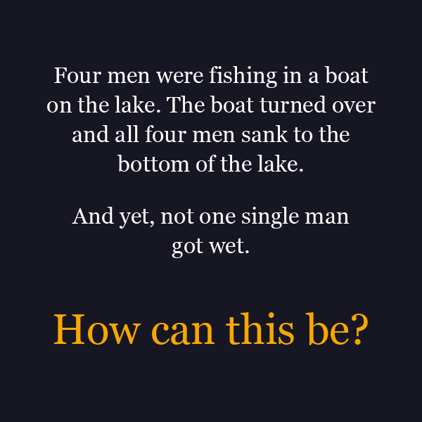 stories with holes riddles - Four men were fishing in a boat on the lake. The boat turned over and all four men sank to the bottom of the lake. And yet, not one single man got wet. How can this be?