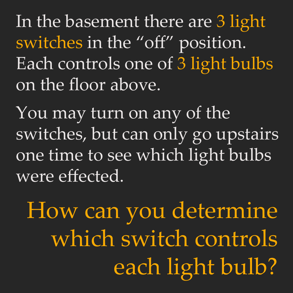light bulb riddle - In the basement there are 3 light switches in the off position. Each controls one of 3 light bulbs on the floor above. You may turn on any of the switches, but can only go upstairs one time to see which light bulbs were effected. How c