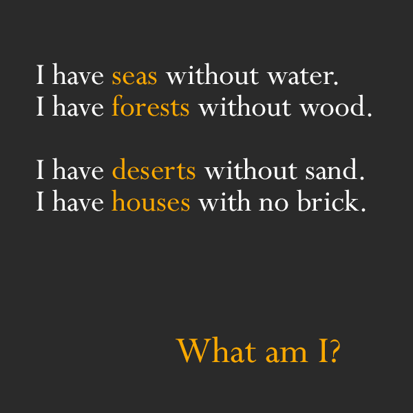 quotes riddles - 'I have seas without water. I have forests without wood. I have deserts without sand. I have houses with no brick. What am I?