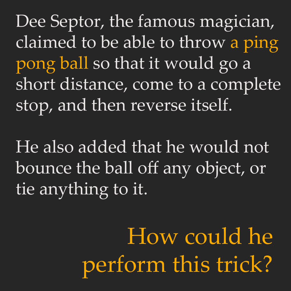 ping pong ball riddle - Dee Septor, the famous magician, claimed to be able to throw a ping pong ball so that it would go a short distance, come to a complete stop, and then reverse itself. He also added that he would not bounce the ball off any object, o
