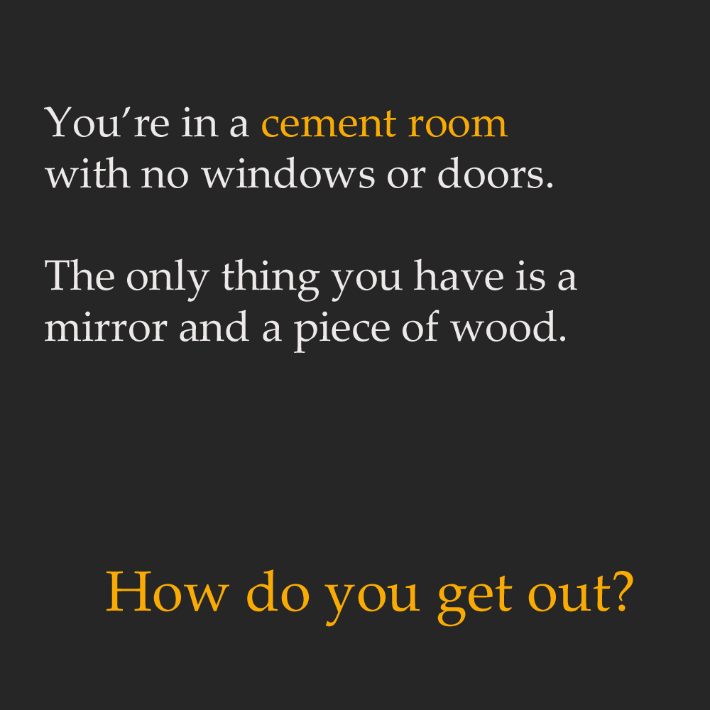 physics riddles - You're in a cement room with no windows or doors. The only thing you have is a mirror and a piece of wood. How do you get out?