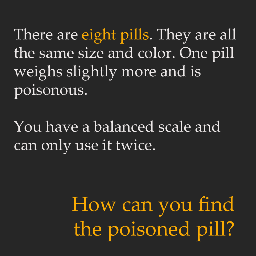 hard math riddles with answers - There are eight pills. They are all the same size and color. One pill weighs slightly more and is poisonous. You have a balanced scale and can only use it twice. How can you find the poisoned pill?