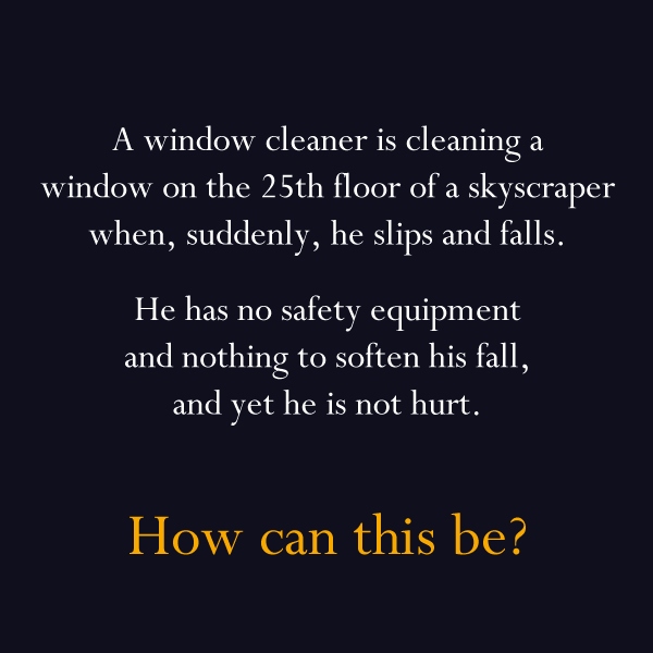 really hard riddles and answers - A window cleaner is cleaning a window on the 25th floor of a skyscraper when, suddenly, he slips and falls He has no safety equipment and nothing to soften his fall, and yet he is not hurt. How can this be?