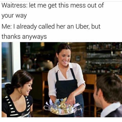let me get this mess out of your way meme - Waitress let me get this mess out of your way Me I already called her an Uber, but thanks anyways Iii