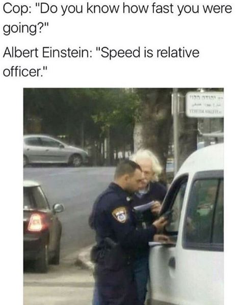 speed is relative officer - Cop "Do you know how fast you were going?" Albert Einstein "Speed is relative officer."