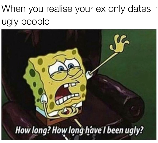 relatable spongebob memes - When you realise your ex only dates ugly people How long? How long have I been ugly?