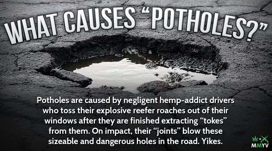 potholes in road - What Causes "Potholes Potholes are caused by negligent hempaddict drivers who toss their explosive reefer roaches out of their windows after they are finished extracting "tokes" from them. On impact, their joints" blow these sizeable an
