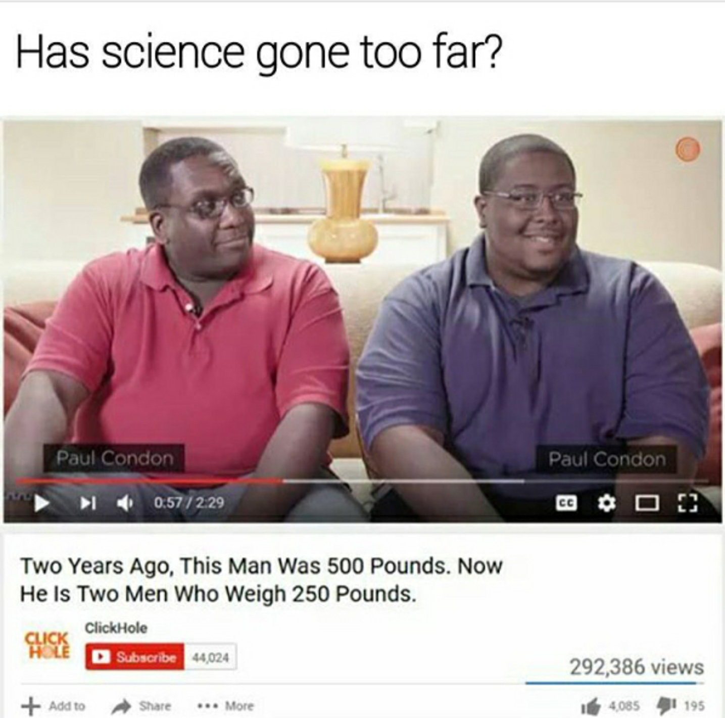 two years ago this man was 500 pounds - Has science gone too far? Paul Condon Paul Condon 0.57229 Two Years Ago, This Man Was 500 Pounds. Now He Is Two Men Who Weigh 250 Pounds. ClickHole Hd Subscribe 404 292,386 views 408 41195 At More