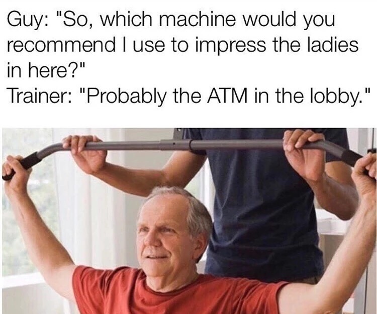 meme - personal training for elderly - Guy "So, which machine would you recommend I use to impress the ladies in here?" Trainer "Probably the Atm in the lobby."