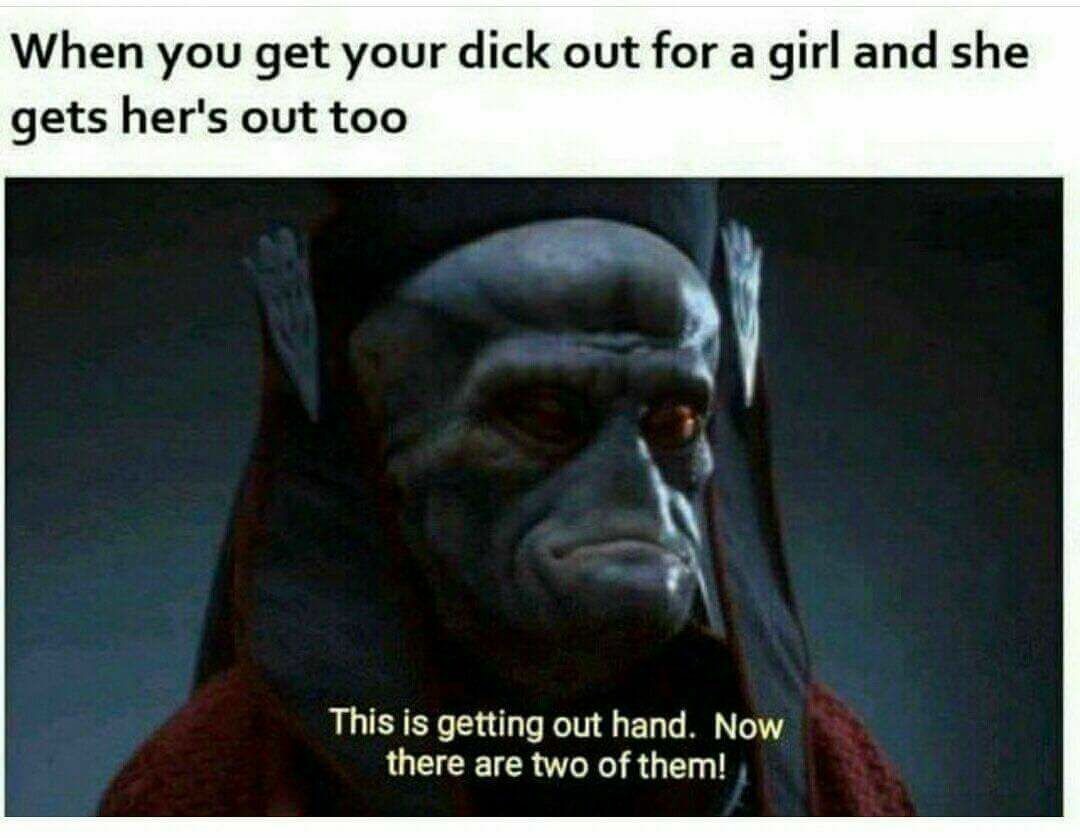 meme - getting out of hand - When you get your dick out for a girl and she gets her's out too This is getting out hand. Now there are two of them!