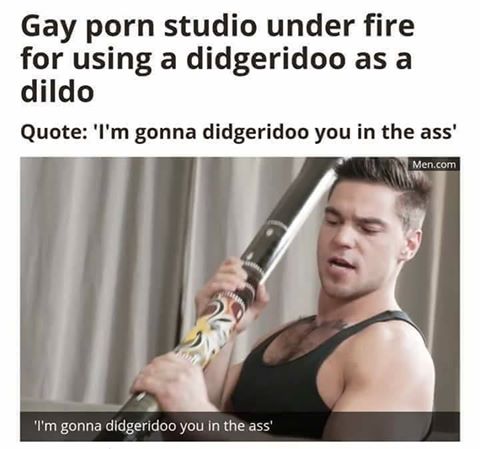 i m gonna didgeridoo you - Gay porn studio under fire for using a didgeridoo as a dildo Quote 'I'm gonna didgeridoo you in the ass' Men.com "I'm gonna didgeridoo you in the ass