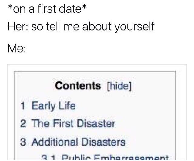 first date so tell me - on a first date Her so tell me about yourself Me Contents hide 1 Early Life 2 The First Disaster 3 Additional Disasters 31 Dublic Embarracement