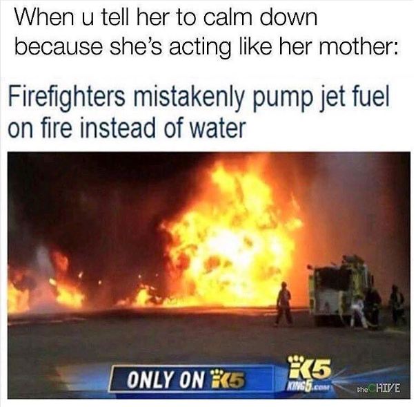 memes - firefighter jet fuel - When u tell her to calm down because she's acting her mother Firefighters mistakenly pump jet fuel on fire instead of water Only On 75 R5 the Hive
