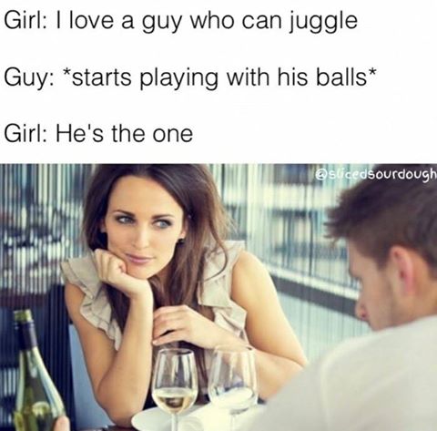 facebook girlfriends - Girl I love a guy who can juggle Guy starts playing with his balls Girl He's the one "