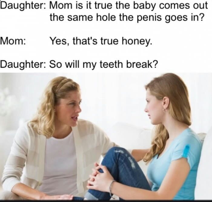 mom and gay daughter meme - Daughter Mom is it true the baby comes out the same hole the penis goes in? Mom Yes, that's true honey. Daughter So will my teeth break?