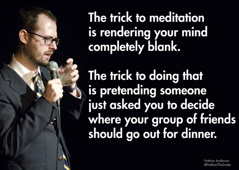 stand up funny - The trick to meditation is rendering your mind completely blank. The trick to doing that is pretending someone just asked you to decide where your group of friends should go out for dinner. Nathan Anderson