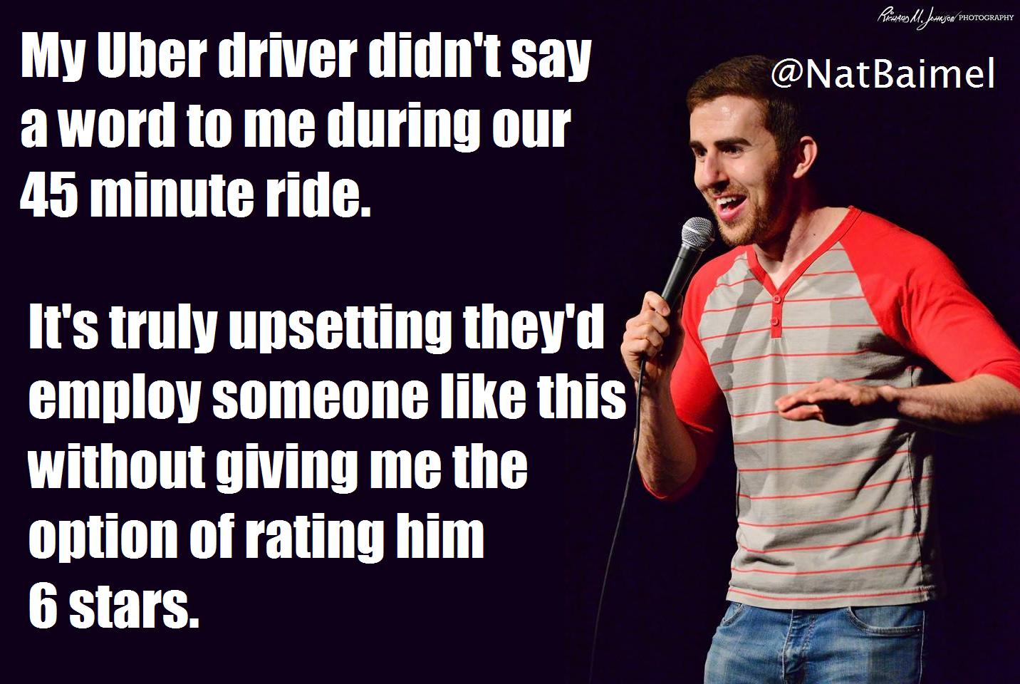 standup shots - My Uber driver didn't say a word to me during our 45 minute ride. It's truly upsetting they'd employ someone this without giving me the option of rating him 6 stars.