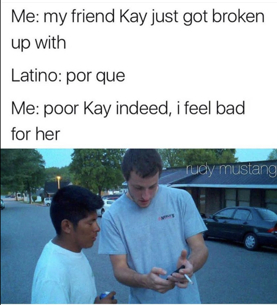 poor kay meme - Me my friend Kay just got broken up with Latino por que Me poor Kay indeed, i feel bad for her rudy mustang