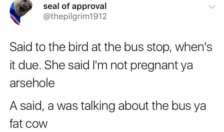 meme stream - seal of approval Said to the bird at the bus stop, when's it due. She said I'm not pregnant ya arsehole A said, a was talking about the bus ya fat cow