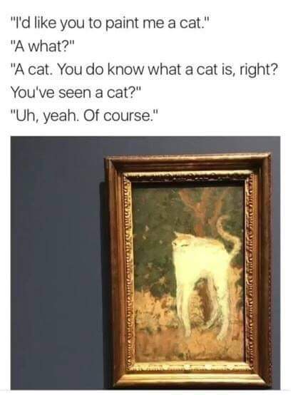 meme stream - you know what a cat is right - "I'd you to paint me a cat." "A what?" "A cat. You do know what a cat is, right? You've seen a cat?" "Uh, yeah. Of course." Fine