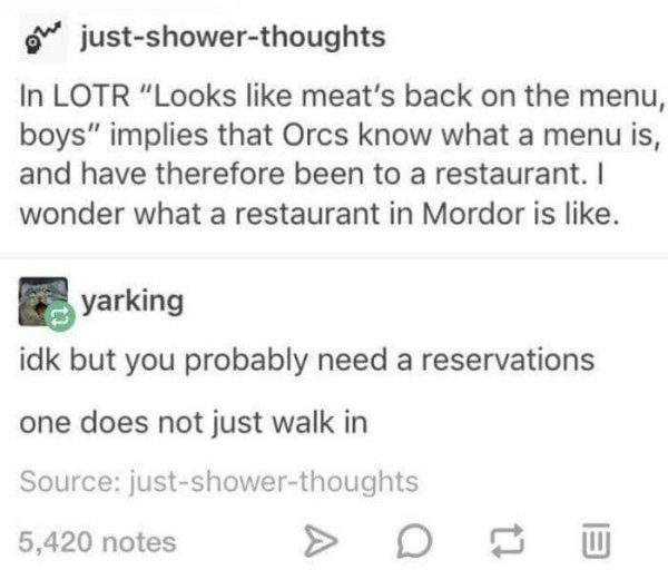 document - he justshowerthoughts In Lotr "Looks meat's back on the menu, boys" implies that Orcs know what a menu is, and have therefore been to a restaurant. I wonder what a restaurant in Mordor is . yarking idk but you probably need a reservations one d