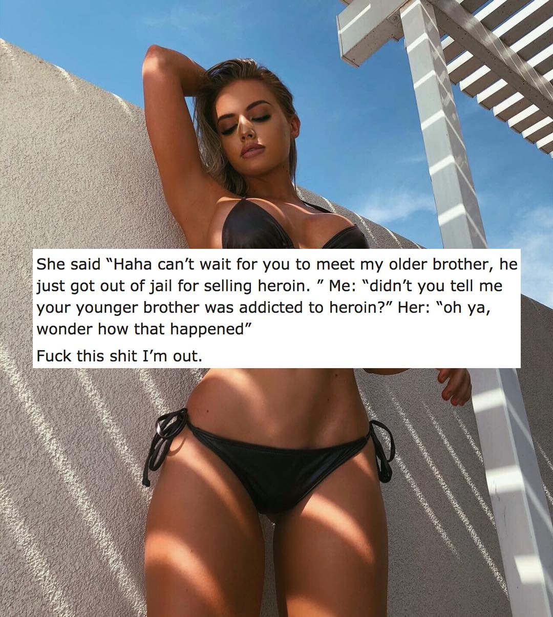 bikini - She said "Haha can't wait for you to meet my older brother, he just got out of jail for selling heroin." Me "didn't you tell me your younger brother was addicted to heroin?" Her "oh ya, wonder how that happened" Fuck this shit I'm out.