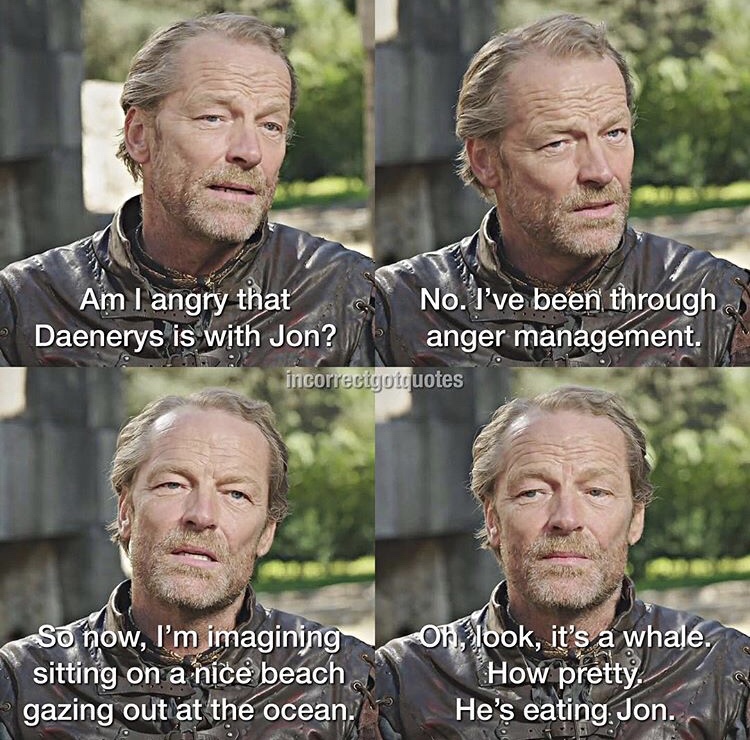 Game of Thrones - Am I angry that No. I've been through Daenerys is with Jon? anger management. incorrectgotquotes So now, I'm imagining sitting on a nice beach gazing out at the ocean. on, look, it's a whale. How pretty He's eating. Jon.