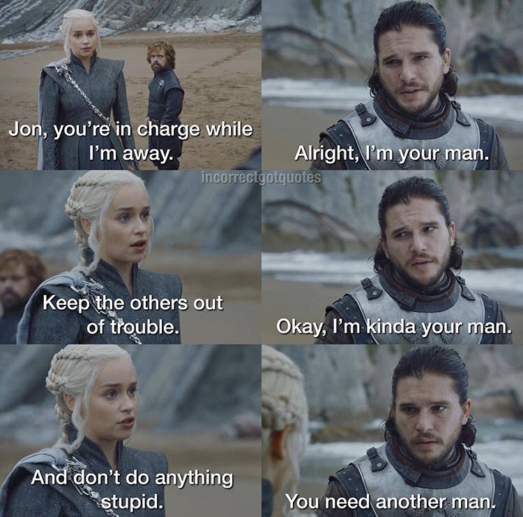 game of thrones incorrect quotes - Jon, you're in charge while I'm away. Alright, I'm your man. incorrectgotquotes Keep the others out of trouble. Okay, I'm kinda your man. And don't do anything "stupid. You need another man.