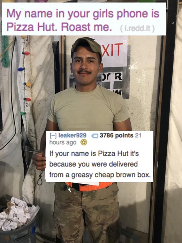 reddit memes - photo caption - My name in your girls phone is Pizza Hut. Roast me. L.redd.it leaker929 3786 points 21 hours ago If your name is Pizza Hut it's because you were delivered from a greasy cheap brown box.