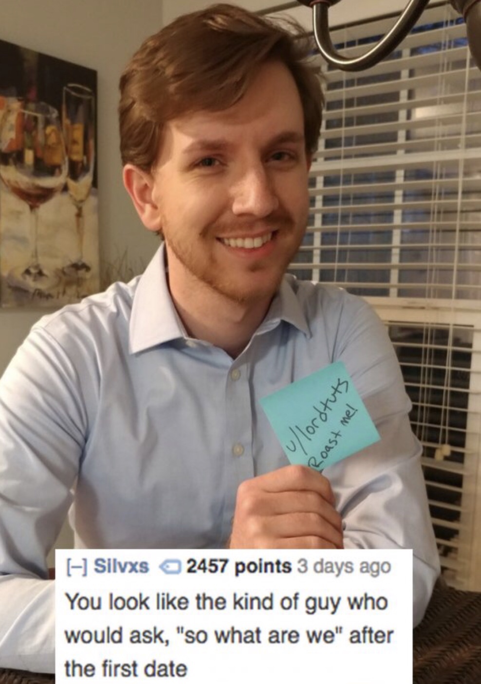 reddit memes - you the type of person roasts - 0lord tuts Roast me! A Silvxs 2457 points 3 days ago You look the kind of guy who would ask, "So what are we" after the first date