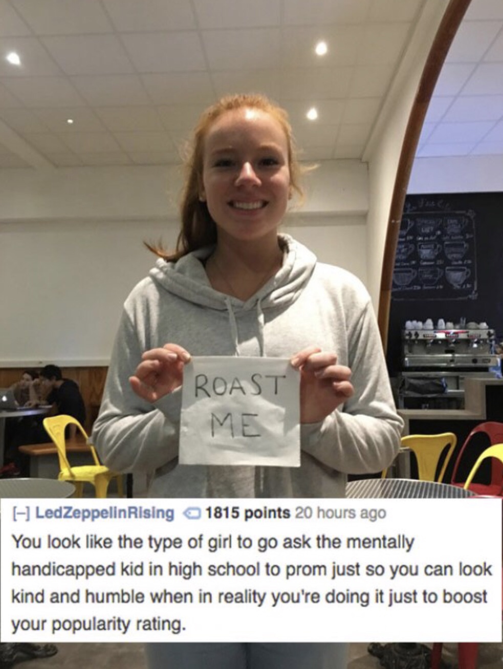 reddit memes - high school roasts - Roast Me Led ZeppelinRising 1815 points 20 hours ago You look the type of girl to go ask the mentally handicapped kid in high school to prom just so you can look kind and humble when in reality you're doing it just to b
